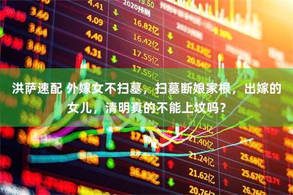 洪萨速配 外嫁女不扫墓，扫墓断娘家根，出嫁的女儿，清明真的不能上坟吗？