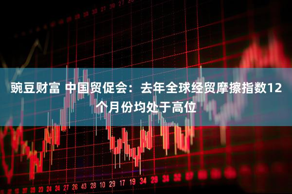 豌豆财富 中国贸促会：去年全球经贸摩擦指数12个月份均处于高位