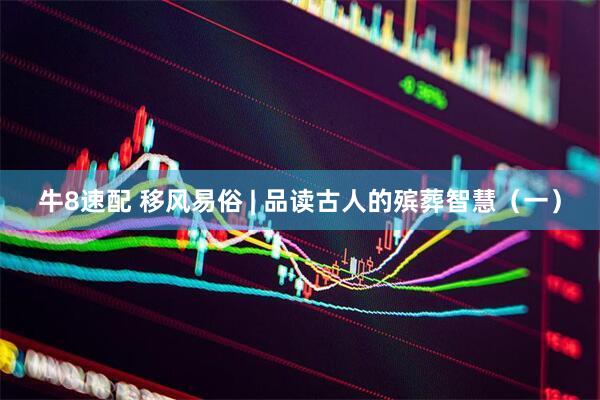 牛8速配 移风易俗 | 品读古人的殡葬智慧（一）