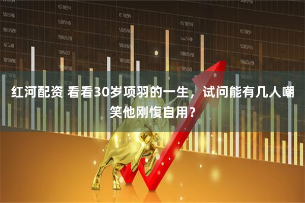 红河配资 看看30岁项羽的一生，试问能有几人嘲笑他刚愎自用？