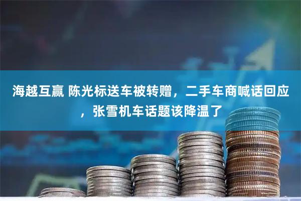 海越互赢 陈光标送车被转赠，二手车商喊话回应，张雪机车话题该降温了