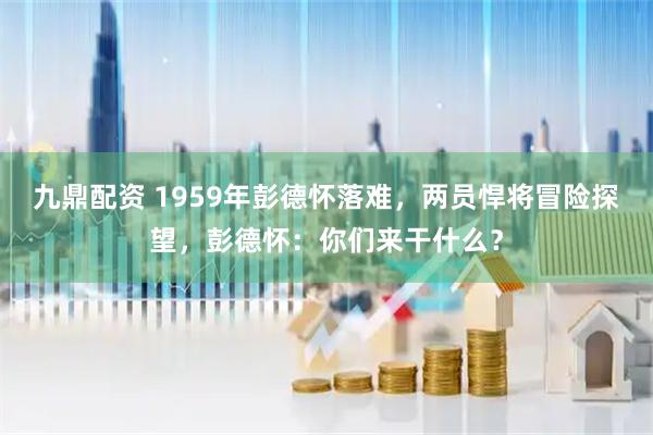 九鼎配资 1959年彭德怀落难，两员悍将冒险探望，彭德怀：你们来干什么？