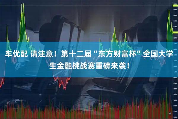 车优配 请注意！第十二届“东方财富杯”全国大学生金融挑战赛重磅来袭！