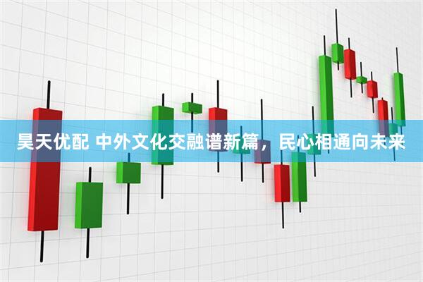 昊天优配 中外文化交融谱新篇，民心相通向未来