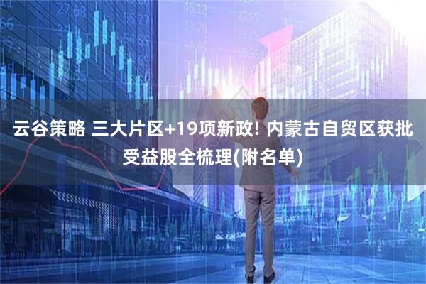 云谷策略 三大片区+19项新政! 内蒙古自贸区获批受益股全梳理(附名单)