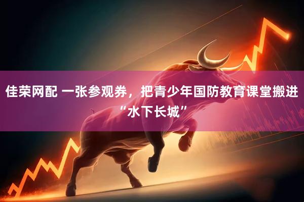 佳荣网配 一张参观券，把青少年国防教育课堂搬进“水下长城”