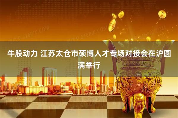 牛股动力 江苏太仓市硕博人才专场对接会在沪圆满举行