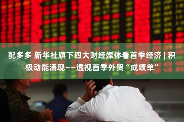 配多多 新华社旗下四大财经媒体看首季经济 | 积极动能涌现——透视首季外贸“成绩单”